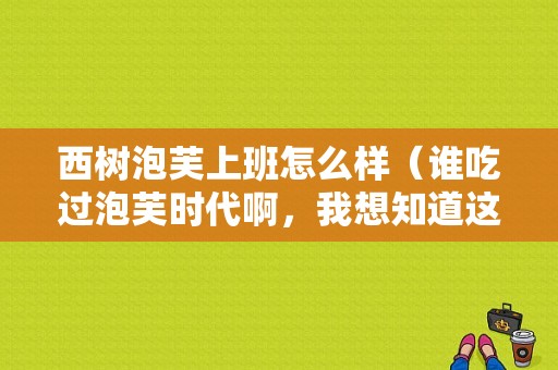西树泡芙上班怎么样（谁吃过泡芙时代啊，我想知道这个项目和西树比怎么样，哪个更好呢）