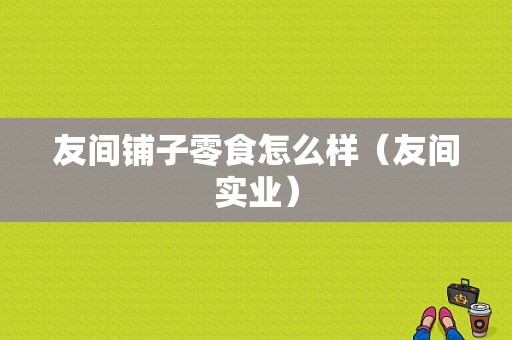 友间铺子零食怎么样（友间实业）