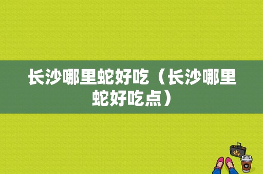 长沙哪里蛇好吃（长沙哪里蛇好吃点）-第1张图片-厨房小当家