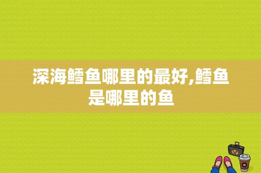 深海鳕鱼哪里的最好,鳕鱼是哪里的鱼