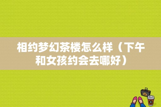 相约梦幻茶楼怎么样（下午和女孩约会去哪好）