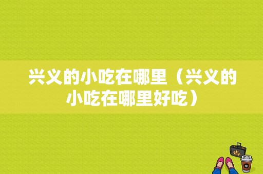 兴义的小吃在哪里（兴义的小吃在哪里好吃）