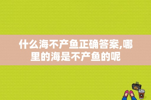 什么海不产鱼正确答案,哪里的海是不产鱼的呢