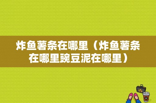 炸鱼薯条在哪里（炸鱼薯条在哪里豌豆泥在哪里）