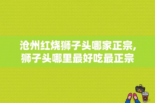沧州红烧狮子头哪家正宗,狮子头哪里最好吃最正宗