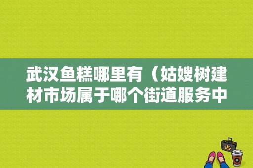 武汉鱼糕哪里有（姑嫂树建材市场属于哪个街道服务中心的）