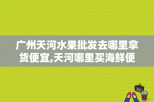 广州天河水果批发去哪里拿货便宜,天河哪里买海鲜便宜