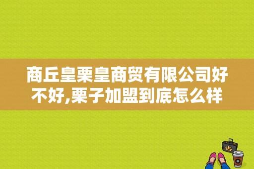 商丘皇栗皇商贸有限公司好不好,栗子加盟到底怎么样呢知乎