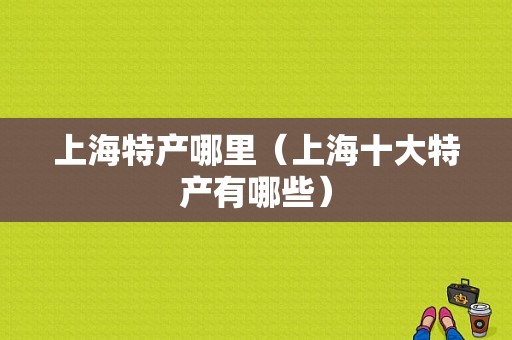 上海特产哪里（上海十大特产有哪些）