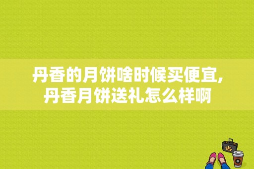 丹香的月饼啥时候买便宜,丹香月饼送礼怎么样啊