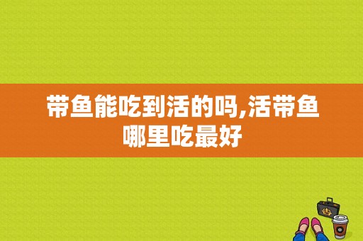 带鱼能吃到活的吗,活带鱼哪里吃最好