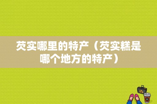 芡实哪里的特产（芡实糕是哪个地方的特产）