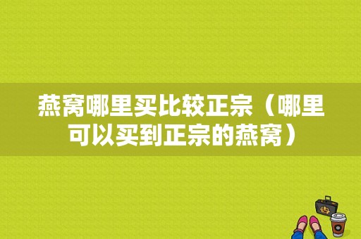 燕窝哪里买比较正宗（哪里可以买到正宗的燕窝）