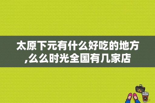 太原下元有什么好吃的地方,么么时光全国有几家店