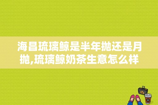 海昌琉璃鲸是半年抛还是月抛,琉璃鲸奶茶生意怎么样啊
