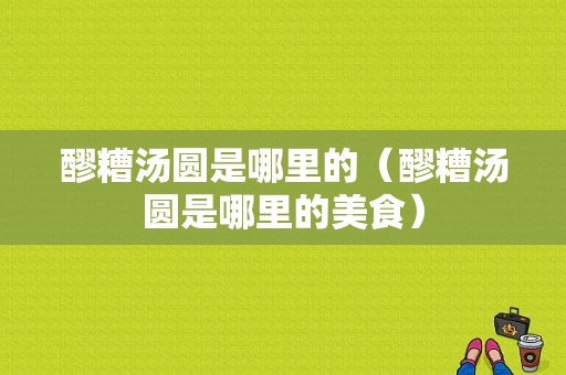 醪糟汤圆是哪里的（醪糟汤圆是哪里的美食）