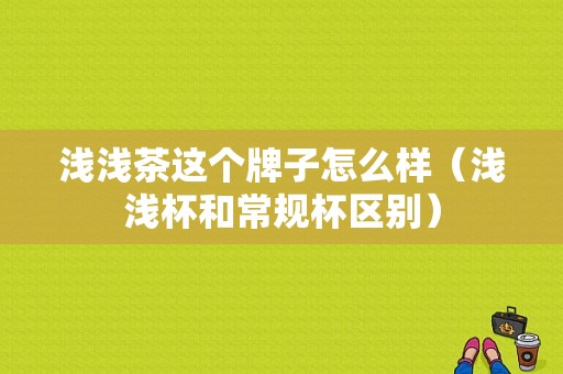 浅浅茶这个牌子怎么样（浅浅杯和常规杯区别）