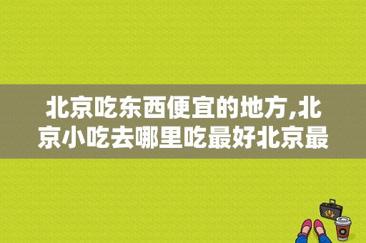 北京吃东西便宜的地方,北京小吃去哪里吃最好北京最大的护国寺小吃店