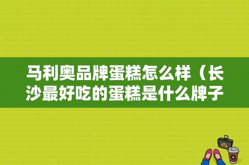 马利奥品牌蛋糕怎么样（长沙最好吃的蛋糕是什么牌子的）
