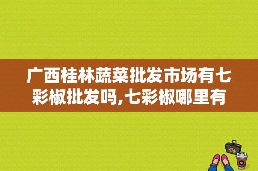 广西桂林蔬菜批发市场有七彩椒批发吗,七彩椒哪里有卖的
