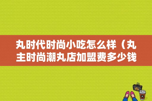 丸时代时尚小吃怎么样（丸主时尚潮丸店加盟费多少钱）