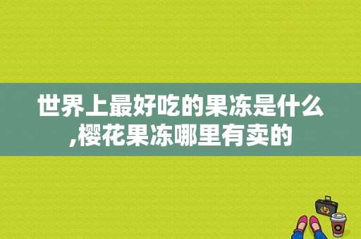 世界上最好吃的果冻是什么,樱花果冻哪里有卖的