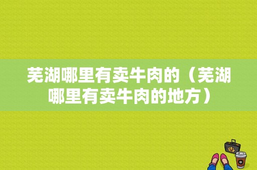 芜湖哪里有卖牛肉的（芜湖哪里有卖牛肉的地方）