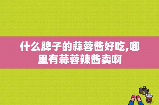 什么牌子的蒜蓉酱好吃,哪里有蒜蓉辣酱卖啊