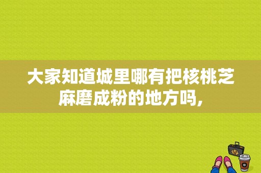 大家知道城里哪有把核桃芝麻磨成粉的地方吗,