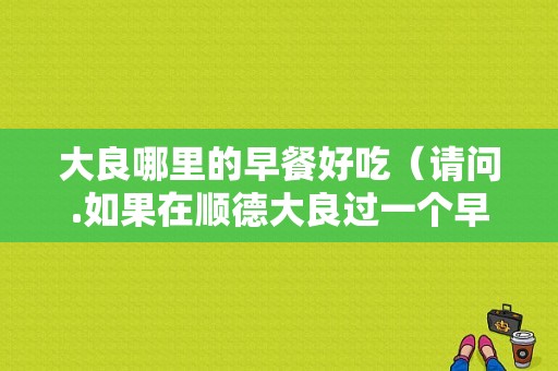 大良哪里的早餐好吃（请问.如果在顺德大良过一个早餐和下午。应该怎样过好呢）