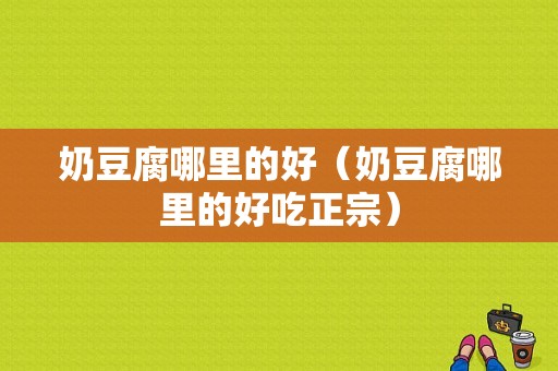 奶豆腐哪里的好（奶豆腐哪里的好吃正宗）