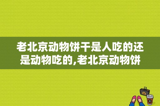 老北京动物饼干是人吃的还是动物吃的,老北京动物饼干哪个牌子好