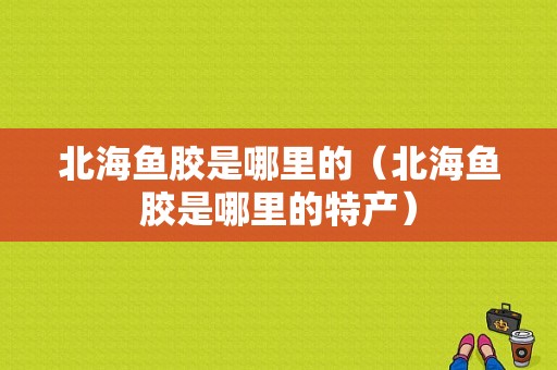 北海鱼胶是哪里的（北海鱼胶是哪里的特产）