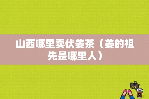 山西哪里卖伏姜茶（姜的祖先是哪里人）