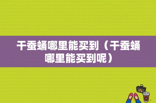 干蚕蛹哪里能买到（干蚕蛹哪里能买到呢）