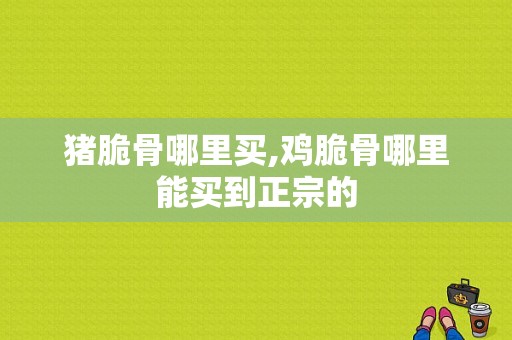 猪脆骨哪里买,鸡脆骨哪里能买到正宗的