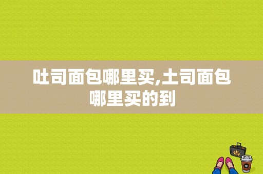 吐司面包哪里买,土司面包哪里买的到