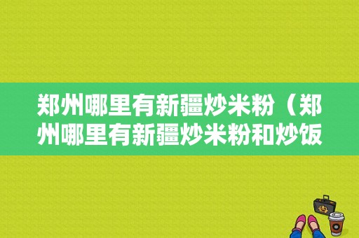 郑州哪里有新疆炒米粉（郑州哪里有新疆炒米粉和炒饭哪里学）