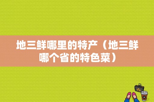 地三鲜哪里的特产（地三鲜哪个省的特色菜）