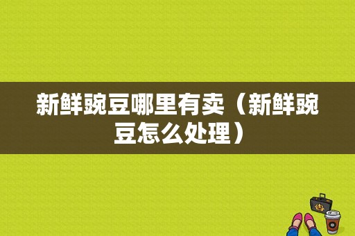 新鲜豌豆哪里有卖（新鲜豌豆怎么处理）
