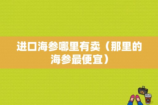 进口海参哪里有卖（那里的海参最便宜）