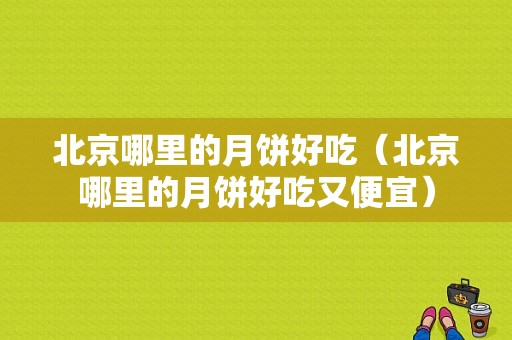 北京哪里的月饼好吃（北京哪里的月饼好吃又便宜）