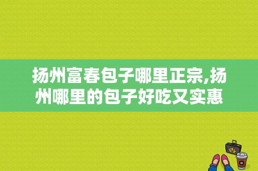 扬州富春包子哪里正宗,扬州哪里的包子好吃又实惠