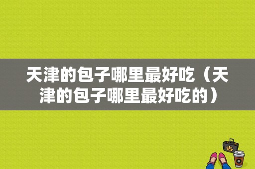 天津的包子哪里最好吃（天津的包子哪里最好吃的）