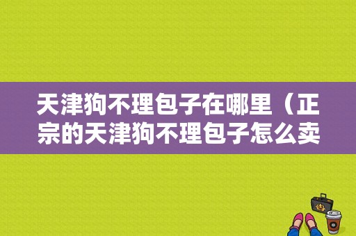 天津狗不理包子在哪里（正宗的天津狗不理包子怎么卖的）