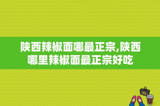 陕西辣椒面哪最正宗,陕西哪里辣椒面最正宗好吃