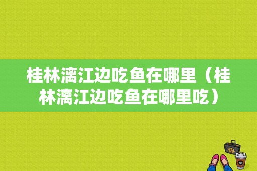 桂林漓江边吃鱼在哪里（桂林漓江边吃鱼在哪里吃）-第1张图片-厨房小当家