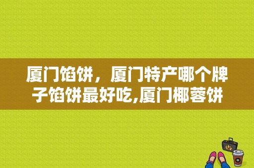 厦门馅饼，厦门特产哪个牌子馅饼最好吃,厦门椰蓉饼在哪里买正宗