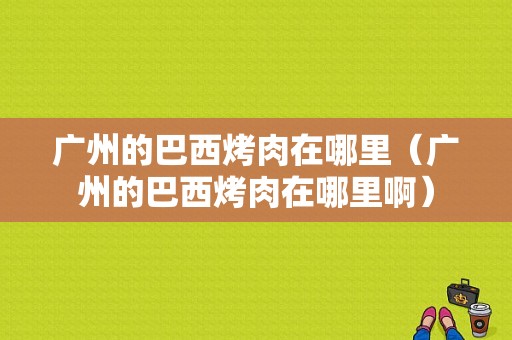 广州的巴西烤肉在哪里（广州的巴西烤肉在哪里啊）