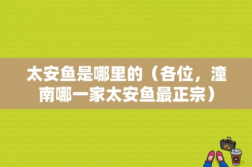 太安鱼是哪里的（各位，潼南哪一家太安鱼最正宗）
